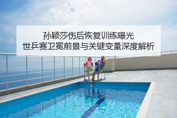 孙颖莎伤后恢复训练曝光 世乒赛卫冕前景与关键变量深度解析