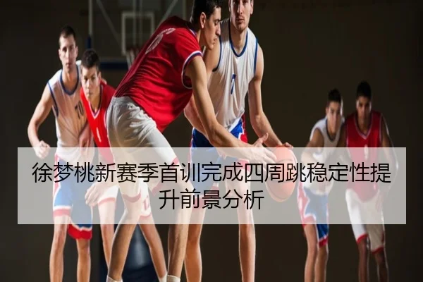 徐梦桃新赛季首训完成四周跳稳定性提升前景分析