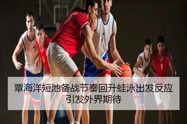 覃海洋短池备战节奏回升蛙泳出发反应引发外界期待
