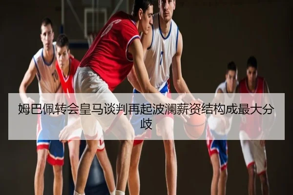 姆巴佩转会皇马谈判再起波澜薪资结构成最大分歧