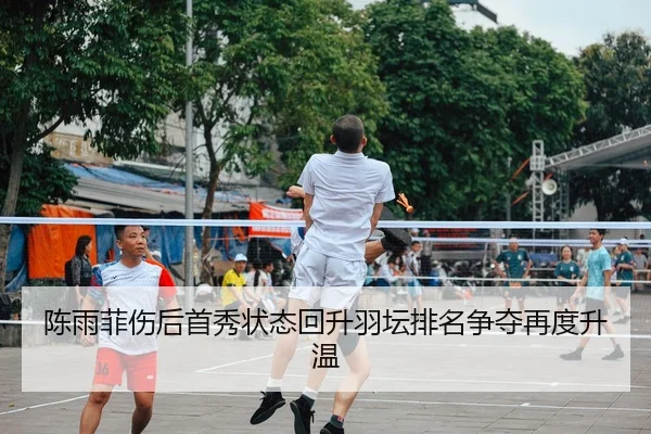 陈雨菲伤后首秀状态回升羽坛排名争夺再度升温
