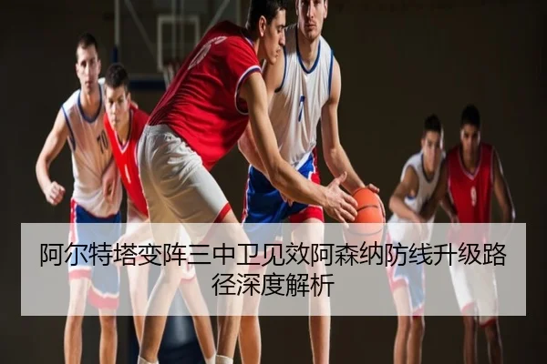 阿尔特塔变阵三中卫见效阿森纳防线升级路径深度解析