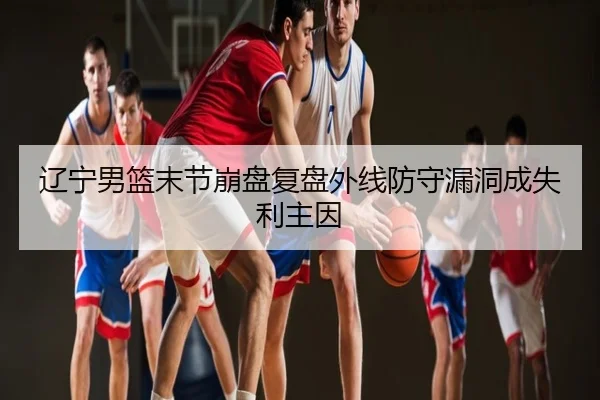 辽宁男篮末节崩盘复盘外线防守漏洞成失利主因