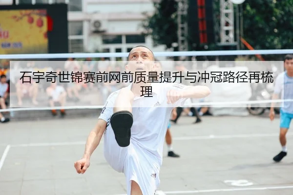 石宇奇世锦赛前网前质量提升与冲冠路径再梳理