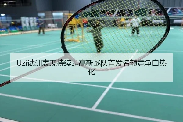 Uzi试训表现持续走高新战队首发名额竞争白热化